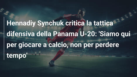 Hennadiy Synchuk critica la tattica difensiva della Panama U-20: 'Siamo qui per giocare a calcio, non per perdere tempo'