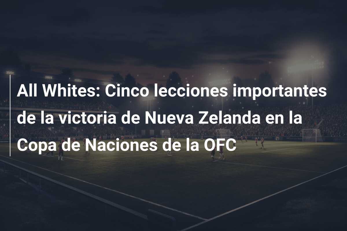 All Whites: Cinco lecciones importantes de la victoria de Nueva Zelanda en la Copa de Naciones de la OFC