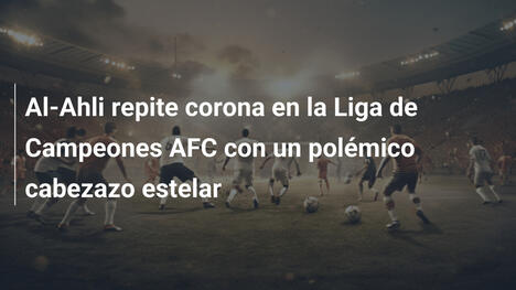 Al-Ahli repite corona en la Liga de Campeones AFC con un polémico cabezazo estelar