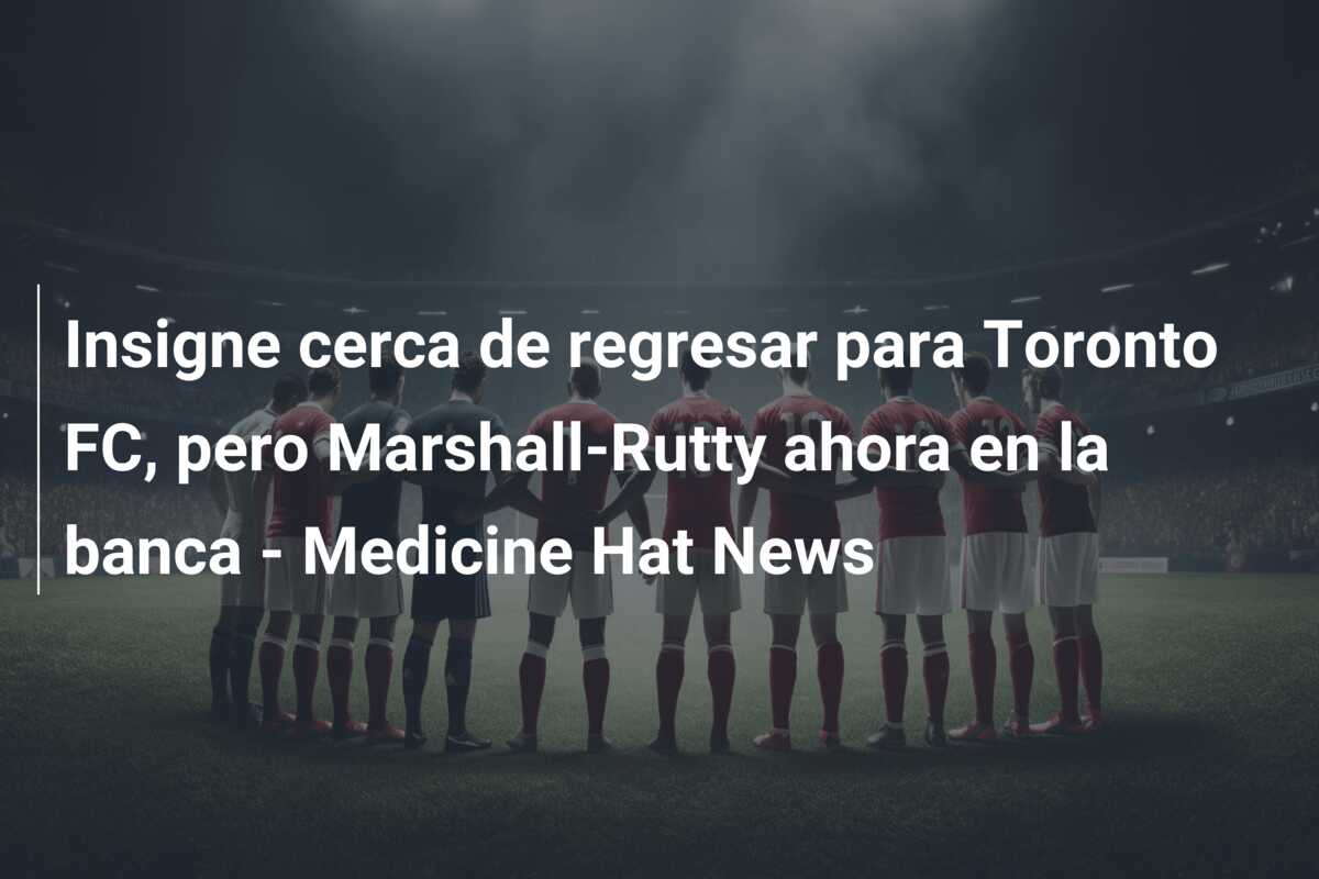 Insigne cerca de regresar para Toronto FC, pero Marshall-Rutty ahora en la banca – Medicine Hat News