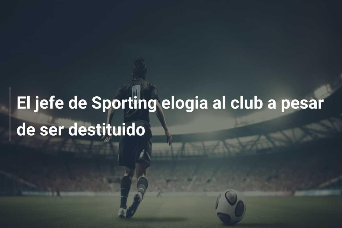 El jefe de Sporting elogia al club a pesar de ser destituido