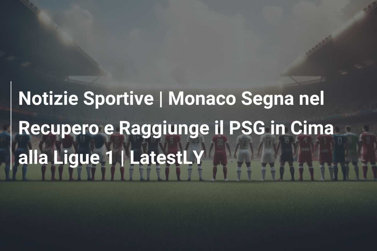 Notizie Sportive | Monaco Segna nel Recupero e Raggiunge il PSG in Cima alla Ligue 1 | LatestLY