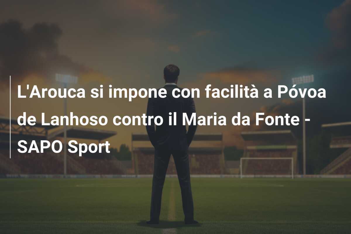 L'Arouca si impone con facilità a Póvoa de Lanhoso contro il Maria da Fonte - SAPO Sport