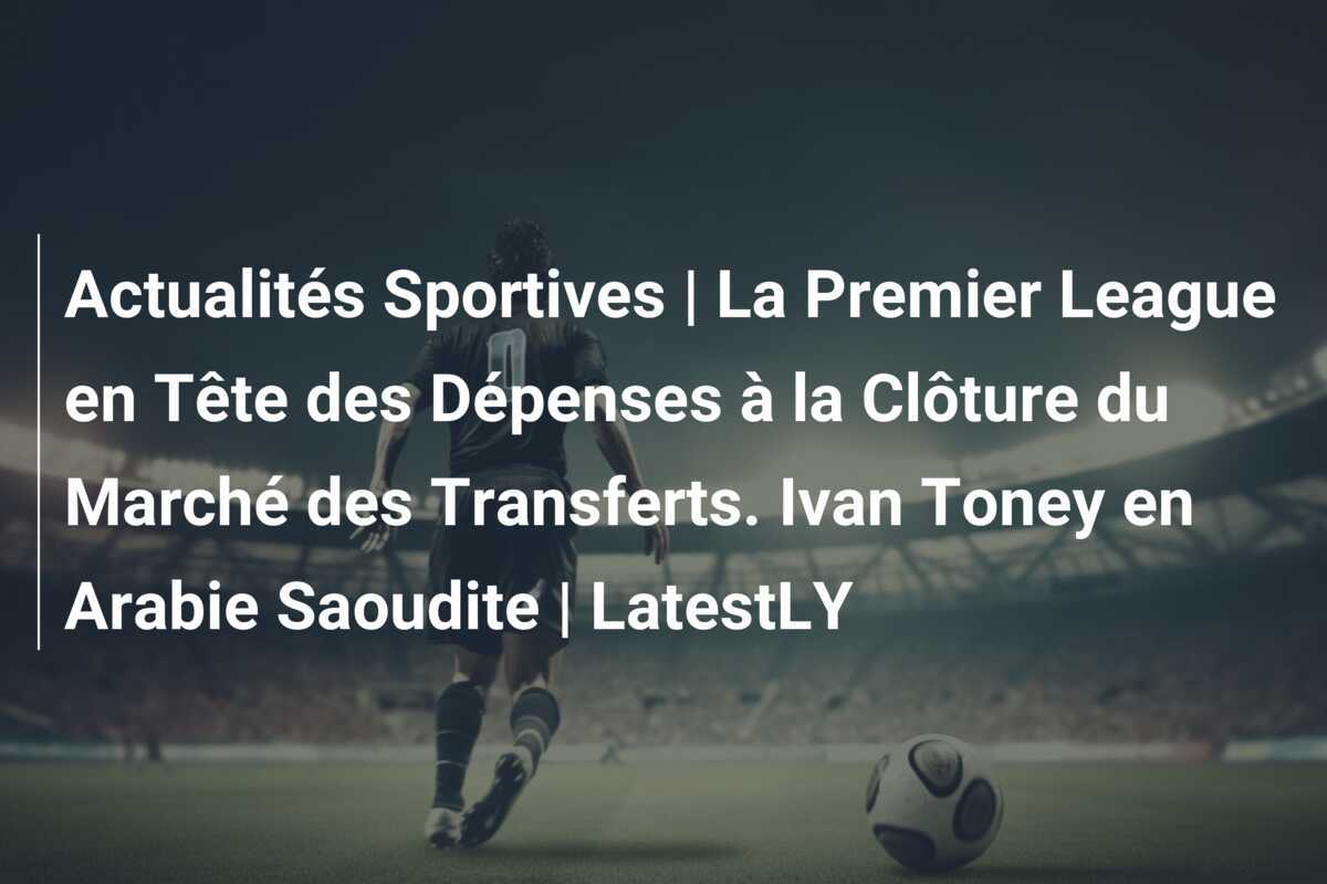 Actualités Sportives | La Premier League en Tête des Dépenses à la Clôture du Marché des Transferts. Ivan Toney en Arabie Saoudite | LatestLY