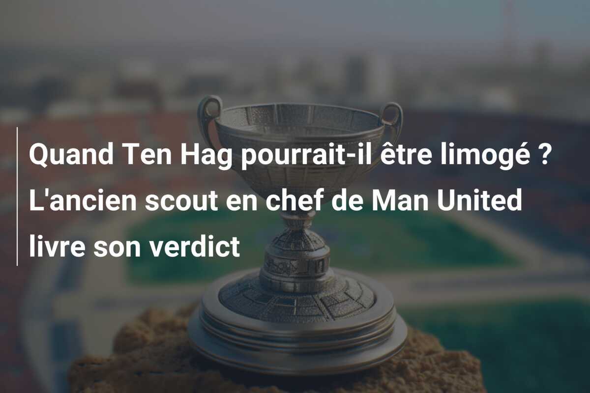 Quand Ten Hag pourrait-il être limogé ? L'ancien scout en chef de Man United livre son verdict