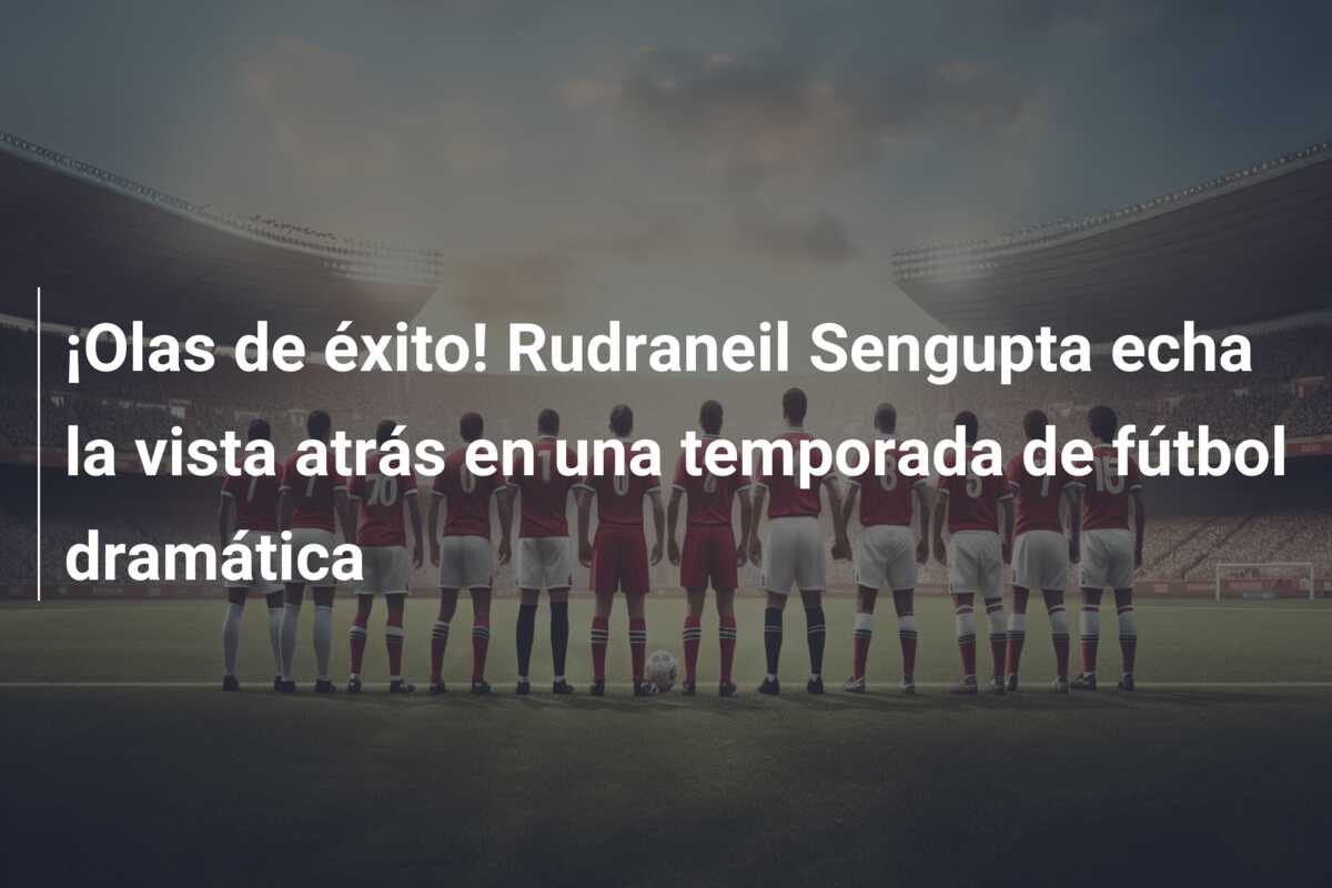 ¡Olas de éxito! Rudraneil Sengupta echa la vista atrás en una temporada de fútbol dramática