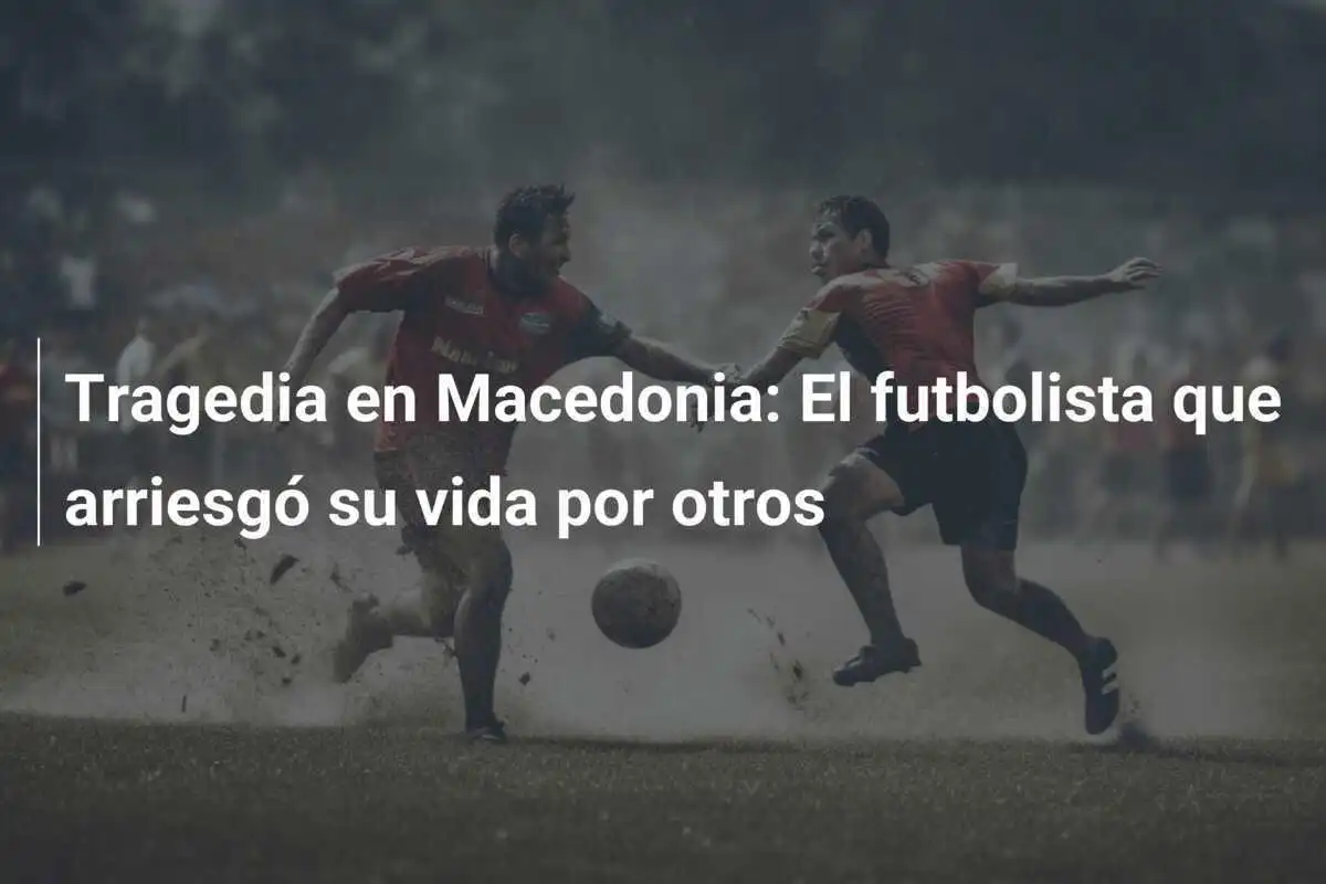Tragedia en Macedonia: El futbolista que arriesgó su vida por otros