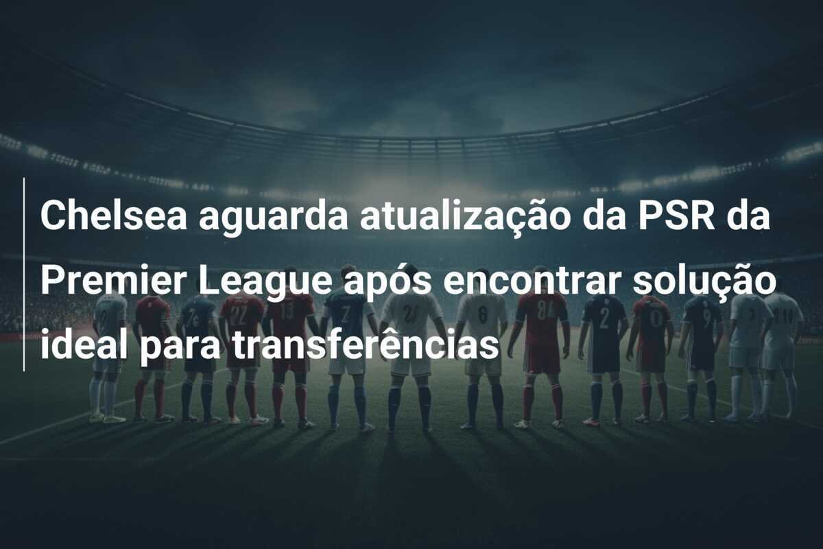 Chelsea aguarda atualização da PSR da Premier League após encontrar solução ideal para transferências