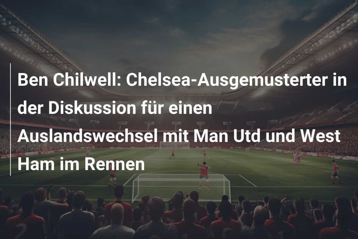 Ben Chilwell: Chelsea-Ausgemusterter in der Diskussion für einen Auslandswechsel mit Man Utd und West Ham im Rennen