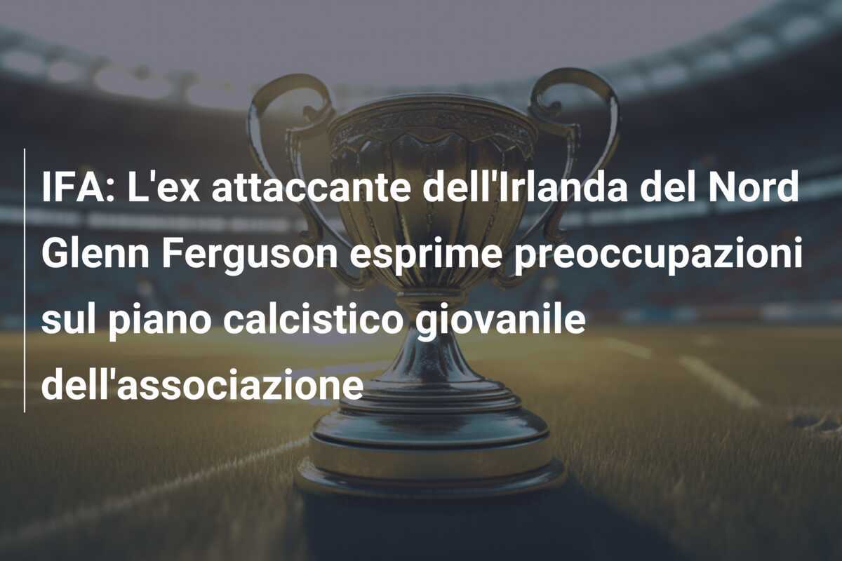 IFA: L'ex attaccante dell'Irlanda del Nord Glenn Ferguson esprime preoccupazioni sul piano calcistico giovanile dell'associazione