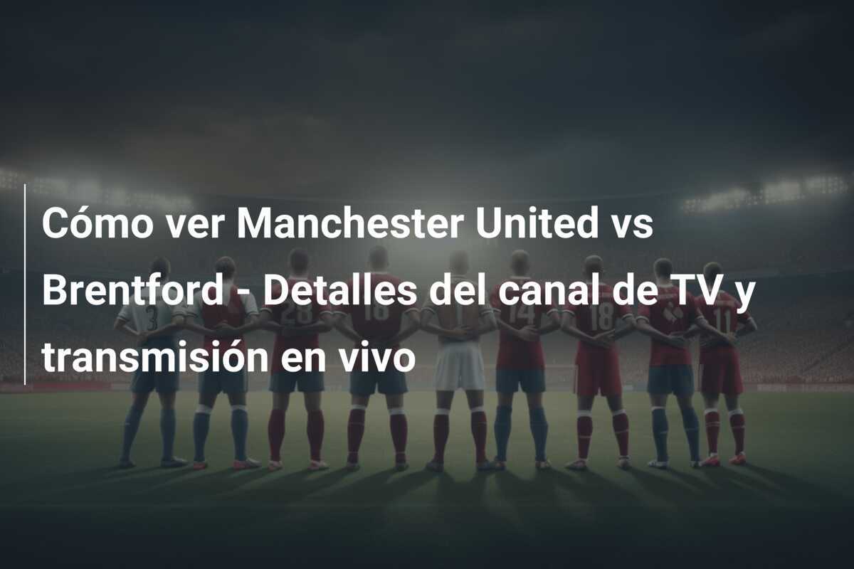 Cómo ver Manchester United vs Brentford - Detalles del canal de TV y transmisión en vivo