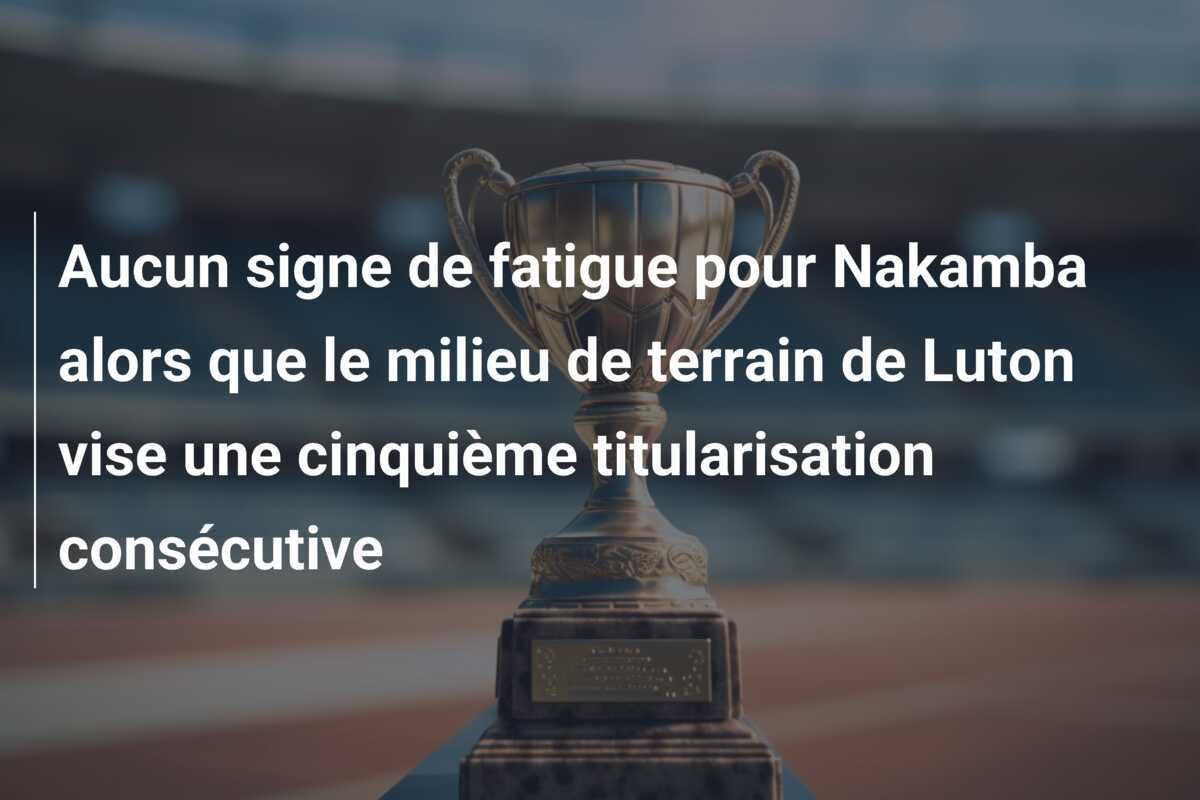 Aucun signe de fatigue pour Nakamba alors que le milieu de terrain de Luton vise une cinquième titularisation consécutive