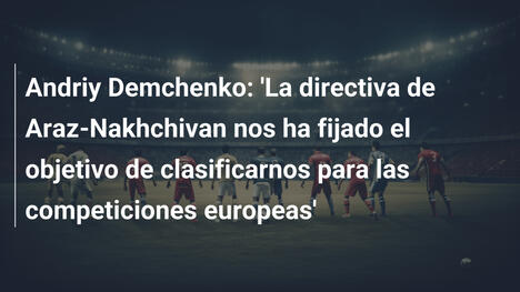 Andriy Demchenko: 'La directiva de Araz-Nakhchivan nos ha fijado el objetivo de clasificarnos para las competiciones europeas'