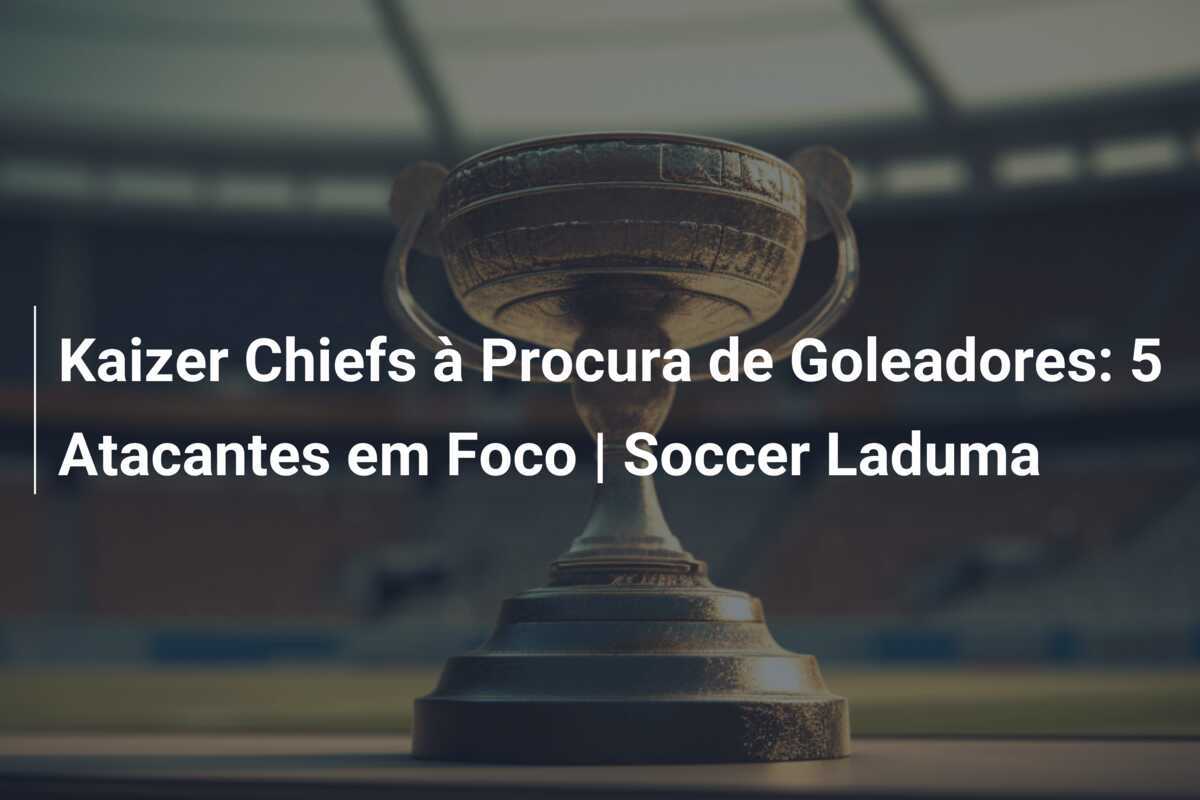 Kaizer Chiefs à Procura de Goleadores: 5 Atacantes em Foco | Soccer Laduma