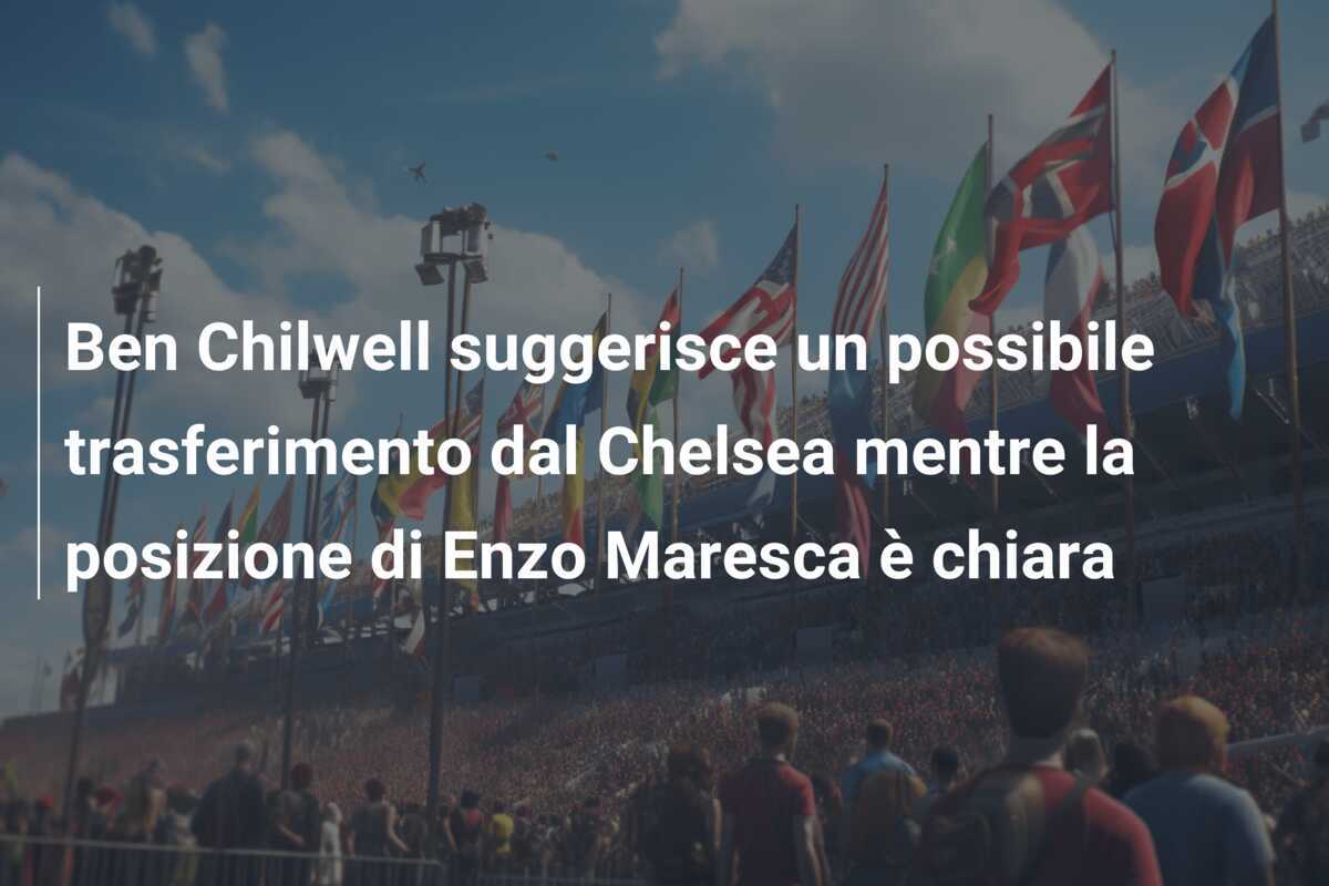 Ben Chilwell suggerisce un possibile trasferimento dal Chelsea mentre la posizione di Enzo Maresca è chiara