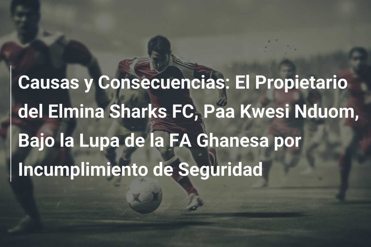 Causas y Consecuencias: El Propietario del Elmina Sharks FC, Paa Kwesi Nduom, Bajo la Lupa de la FA Ghanesa por Incumplimiento de Seguridad