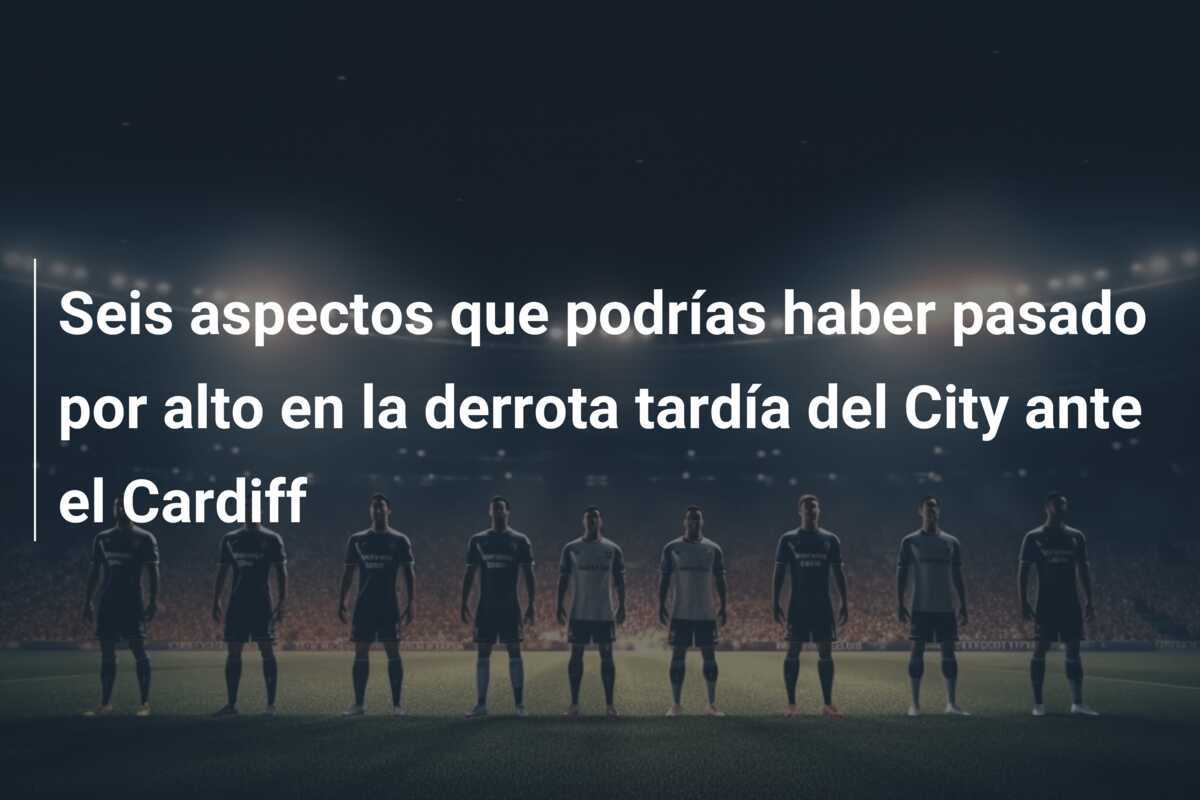 Seis aspectos que podrías haber pasado por alto en la derrota tardía del City ante el Cardiff