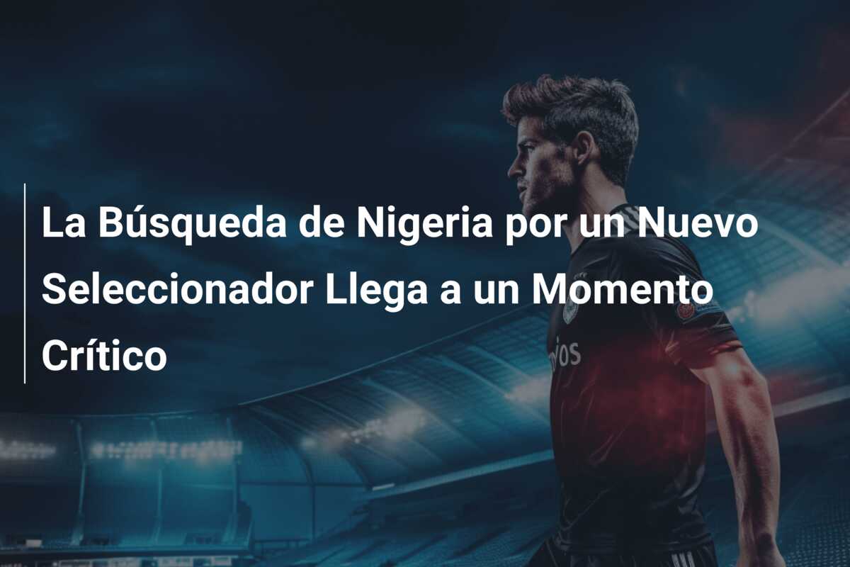 La Búsqueda de Nigeria por un Nuevo Seleccionador Llega a un Momento Crítico