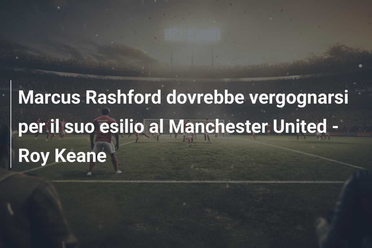 Marcus Rashford dovrebbe vergognarsi per il suo esilio al Manchester United - Roy Keane