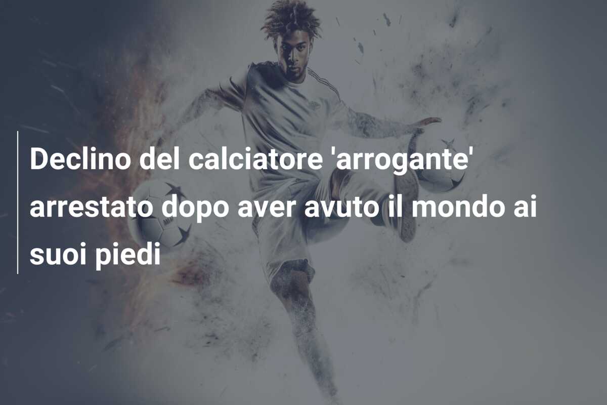 Declino del calciatore ‘arrogante’ arrestato dopo aver avuto il mondo ai suoi piedi