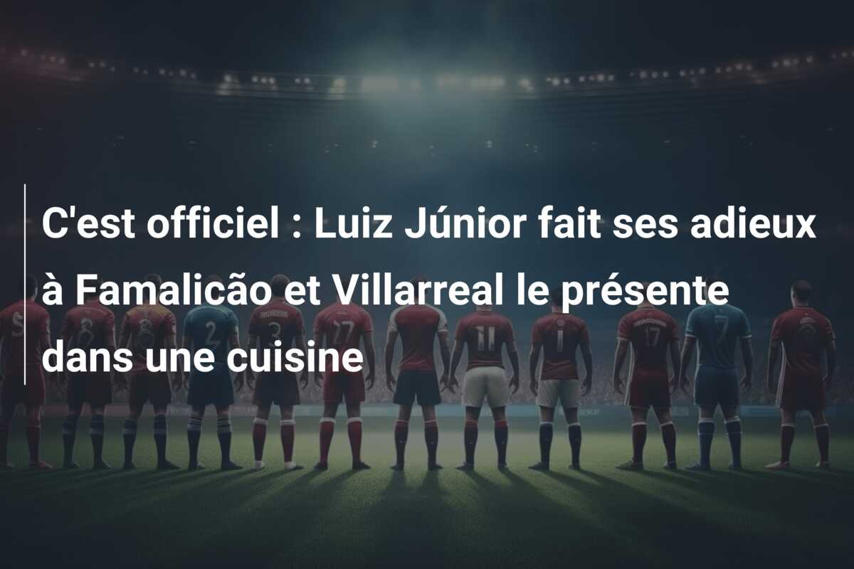 C’est officiel : Luiz Júnior fait ses adieux à Famalicão et Villarreal le présente dans une cuisine