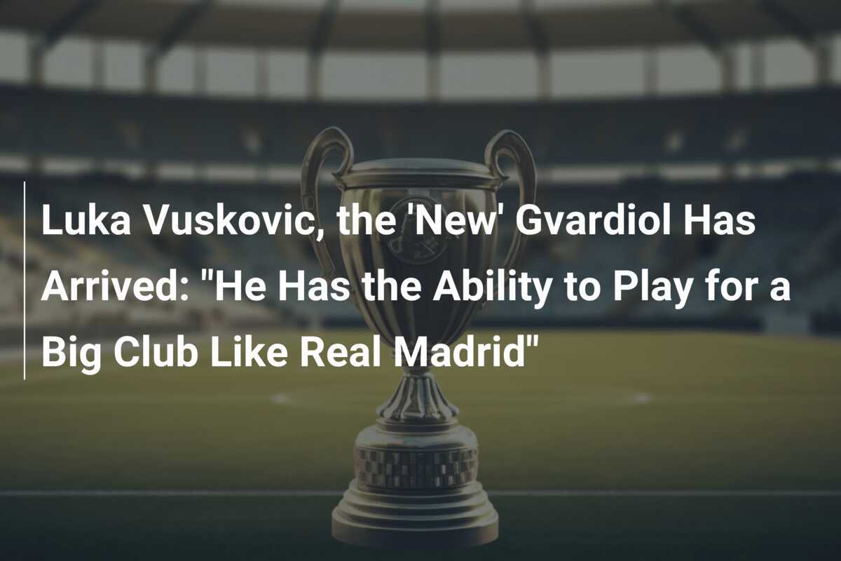 Luka Vuskovic, "Noul" Gvardiol a sosit: "Are capacitatea de a juca pentru un club mare precum Real Madrid"