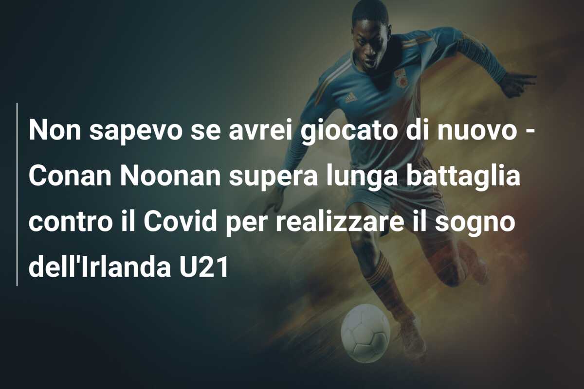 Non sapevo se avrei giocato di nuovo – Conan Noonan supera lunga battaglia contro il Covid per realizzare il sogno dell’Irlanda U21