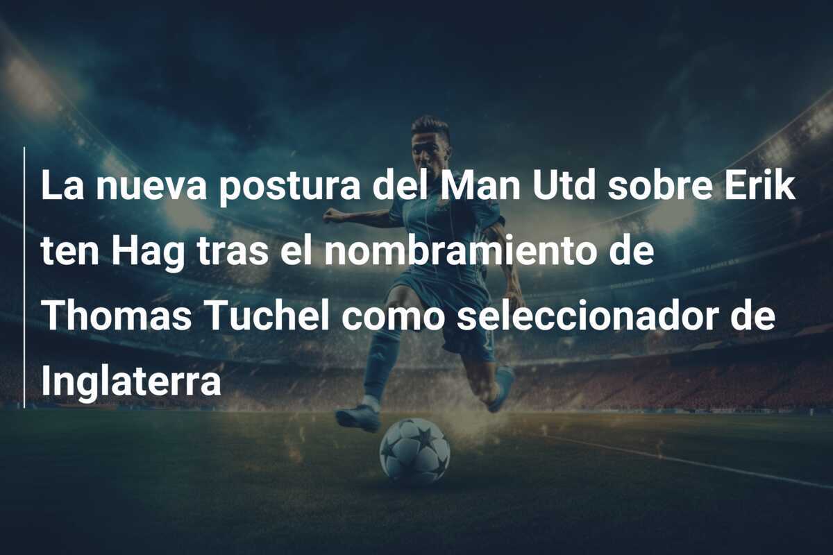 La nueva postura del Man Utd sobre Erik ten Hag tras el nombramiento de Thomas Tuchel como seleccionador de Inglaterra