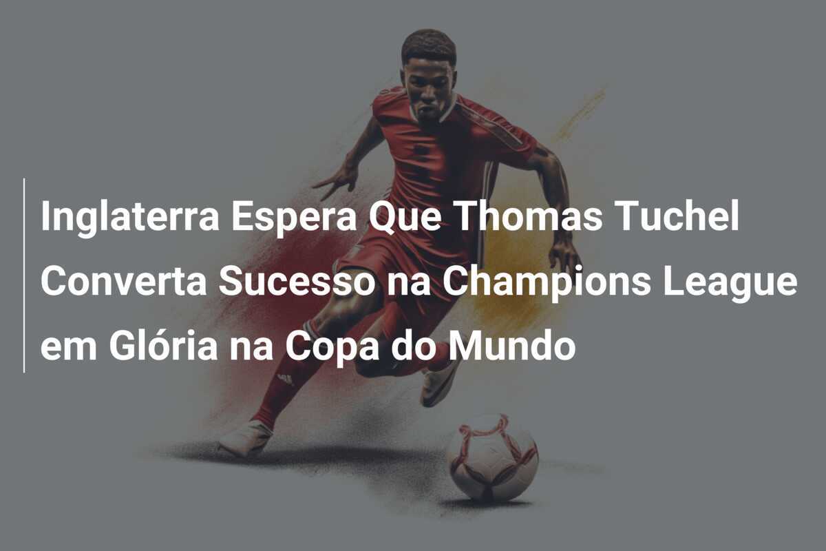 Inglaterra Espera Que Thomas Tuchel Converta Sucesso na Champions League em Glória na Copa do Mundo