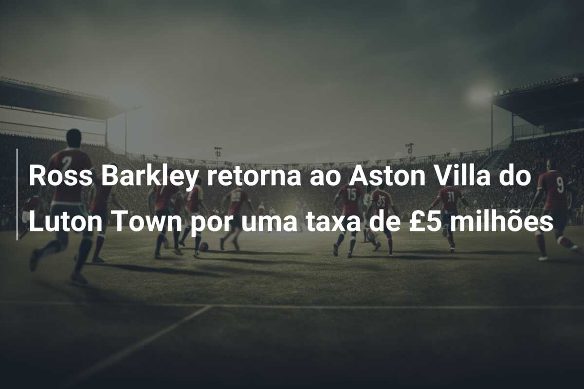 Ross Barkley retorna ao Aston Villa do Luton Town por uma taxa de £5 milhões