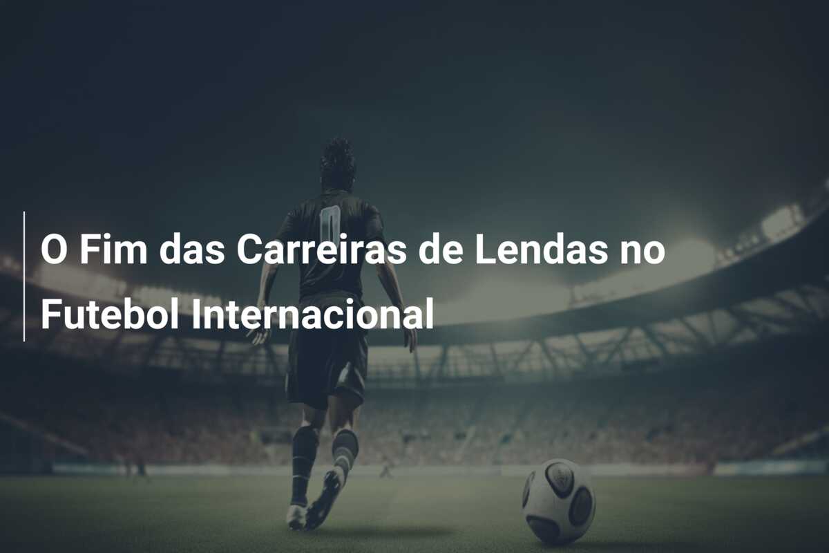 O Fim das Carreiras de Lendas no Futebol Internacional