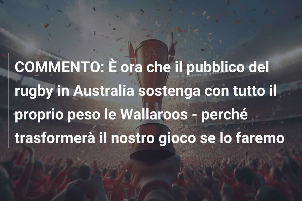 COMMENTO: È ora che il pubblico del rugby in Australia sostenga con tutto il proprio peso le Wallaroos – perché trasformerà il nostro gioco se lo faremo