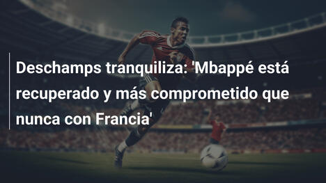 Deschamps tranquiliza: 'Mbappé está recuperado y más comprometido que nunca con Francia'
