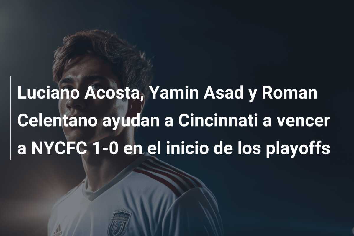 Luciano Acosta, Yamin Asad y Roman Celentano ayudan a Cincinnati a vencer a NYCFC 1-0 en el inicio de los playoffs