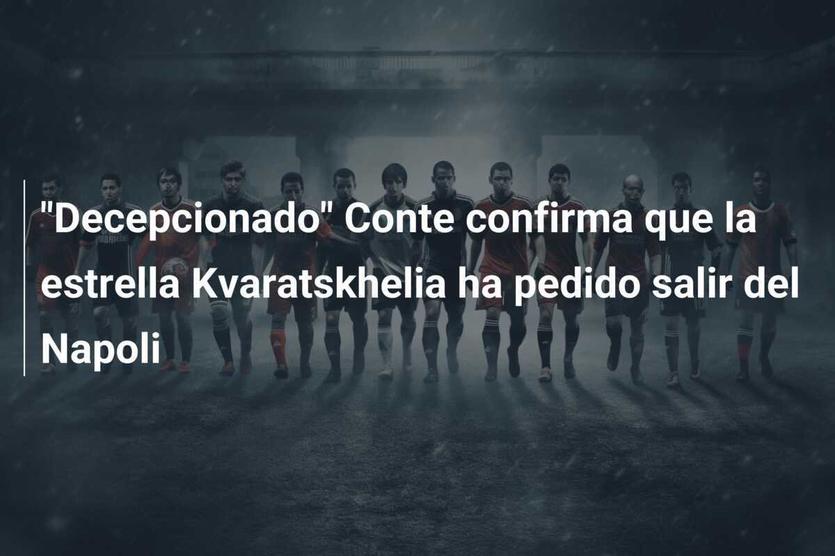 "Decepcionado" Conte confirma que la estrella Kvaratskhelia ha pedido salir del Napoli