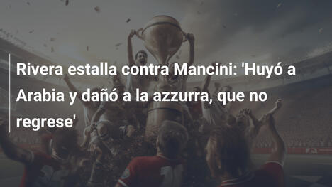 Rivera estalla contra Mancini: 'Huyó a Arabia y dañó a la azzurra, que no regrese'