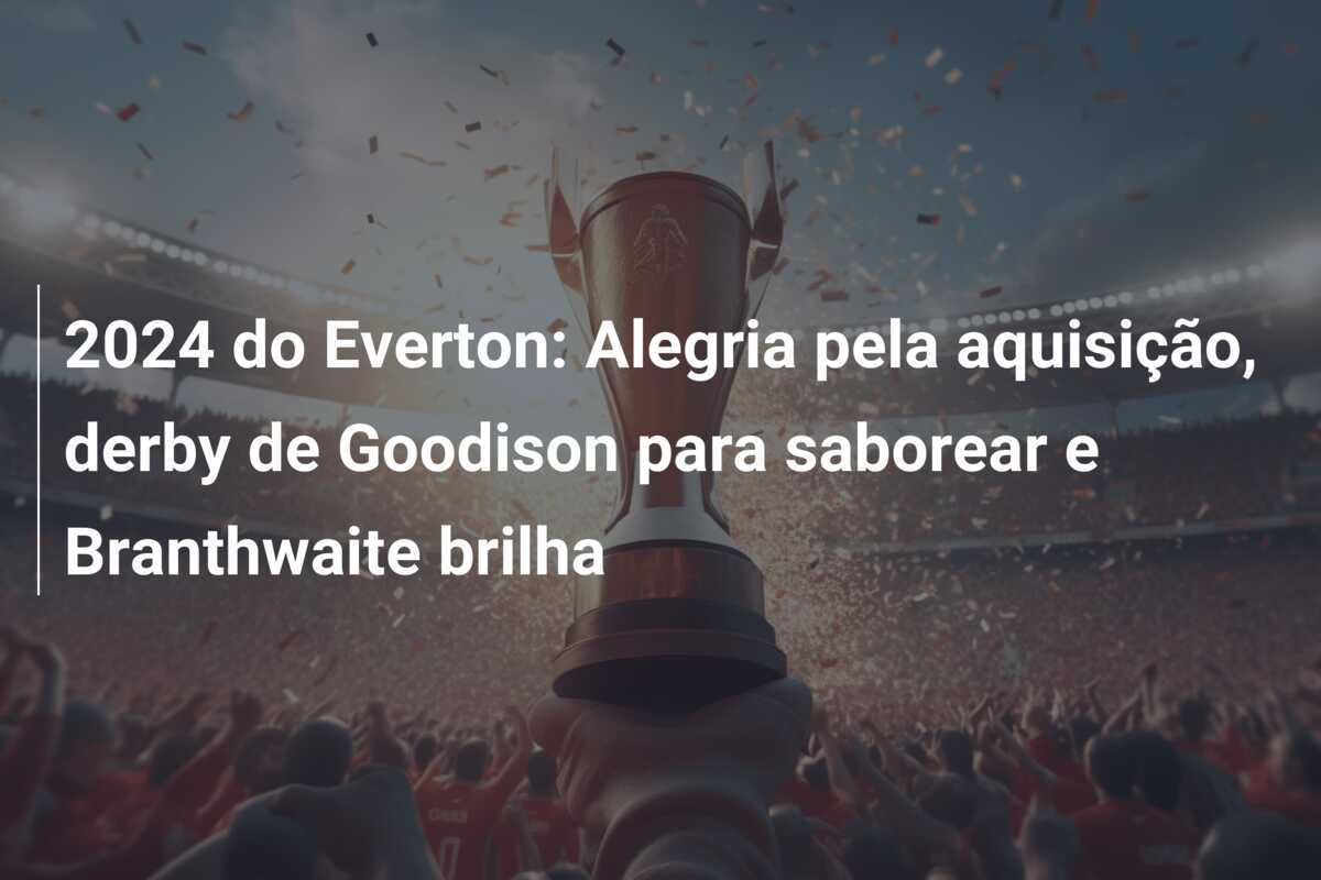 2024 do Everton: Alegria pela aquisição, derby de Goodison para saborear e Branthwaite brilha