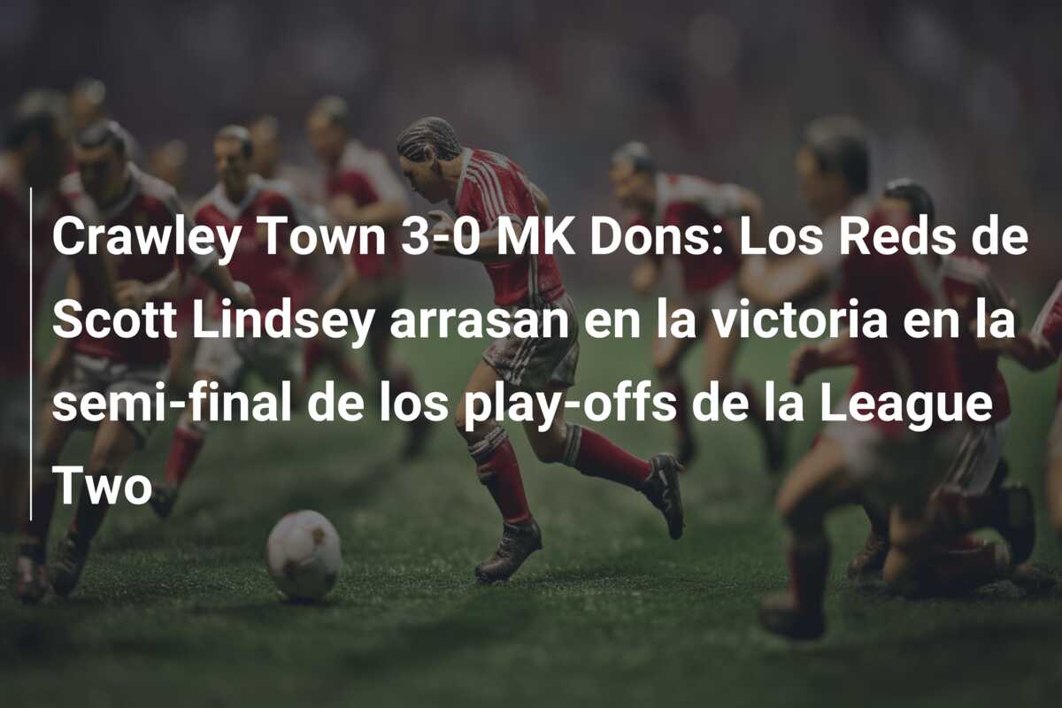 Crawley Town 3-0 MK Dons: Los Reds de Scott Lindsey arrasan en la victoria en la semi-final de los play-offs de la League Two