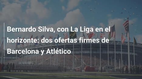 Bernardo Silva, con La Liga en el horizonte: dos ofertas firmes de Barcelona y Atlético