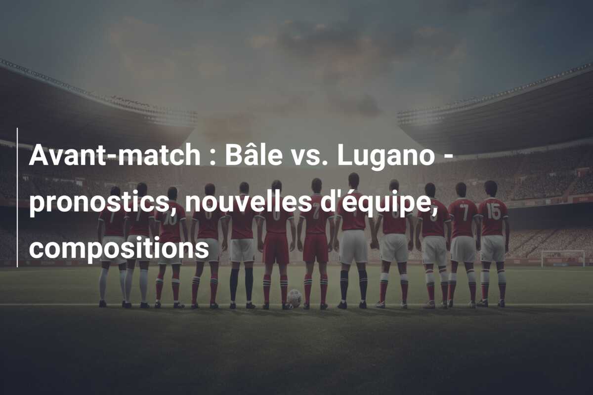 Avant-match : Bâle vs. Lugano – pronostics, nouvelles d’équipe, compositions