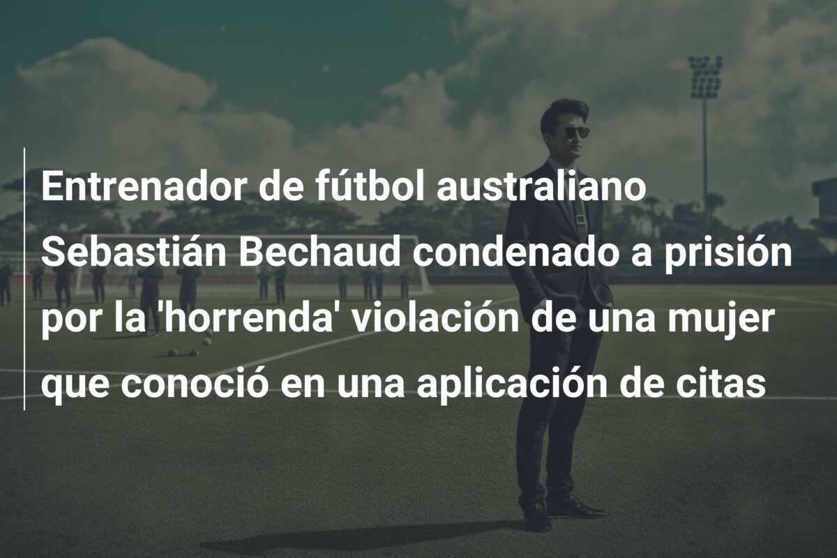 Entrenador de fútbol australiano Sebastián Bechaud condenado a prisión por la 'horrenda' violación de una mujer que conoció en una aplicación de citas