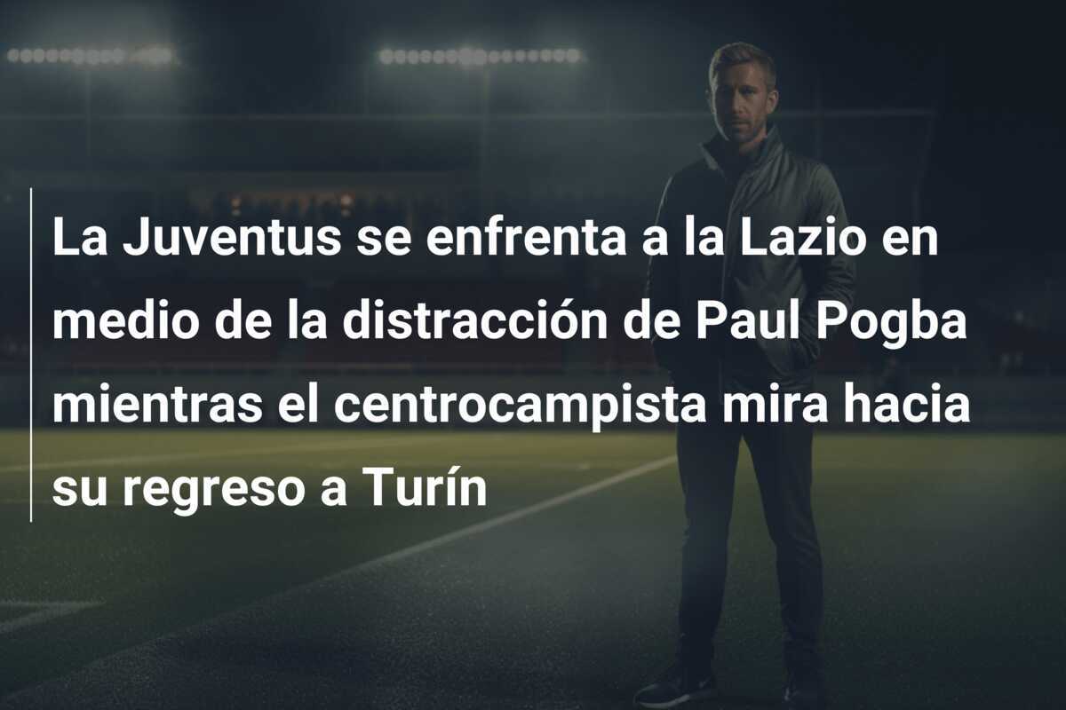 La Juventus se enfrenta a la Lazio en medio de la distracción de Paul Pogba mientras el centrocampista mira hacia su regreso a Turín