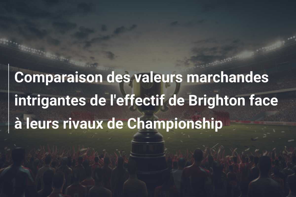 Comparaison des valeurs marchandes intrigantes de l'effectif de Brighton face à leurs rivaux de Championship