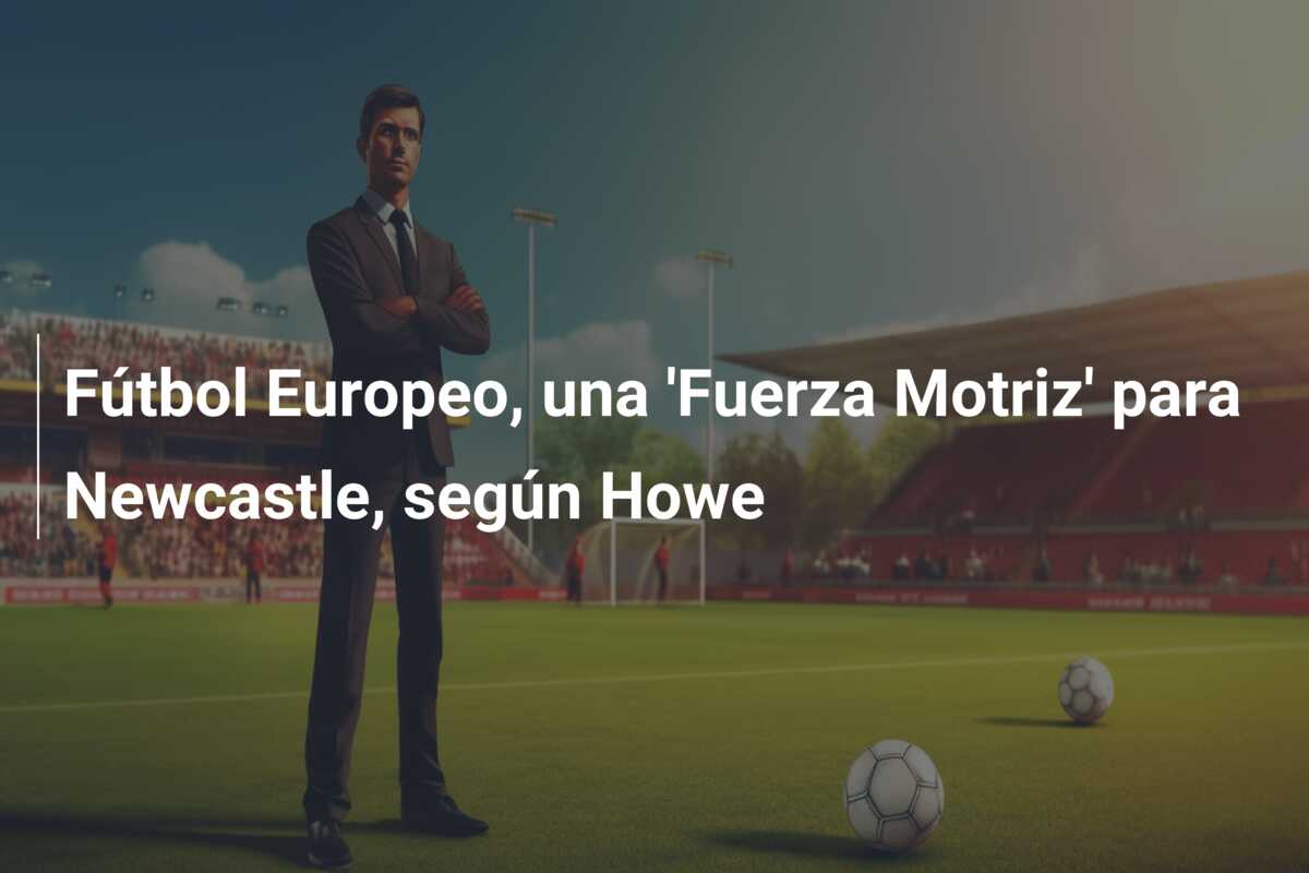 Fútbol Europeo, una ‘Fuerza Motriz’ para Newcastle, según Howe