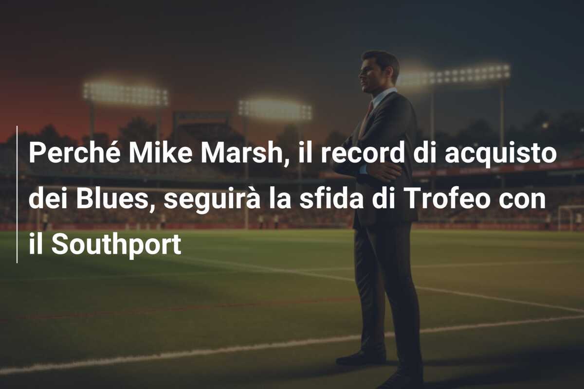 Perché Mike Marsh, il record di acquisto dei Blues, seguirà la sfida di Trofeo con il Southport