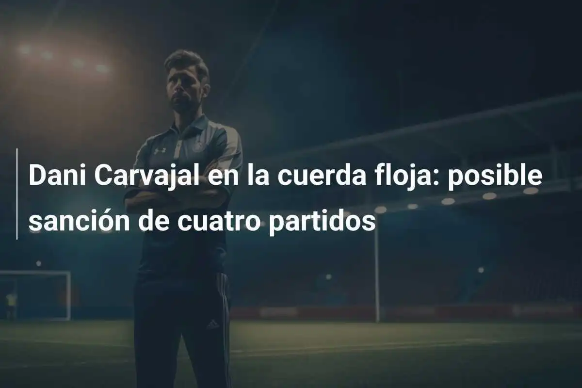 Dani Carvajal en la cuerda floja: posible sanción de cuatro partidos