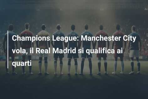 Champions League: Manchester City vola, il Real Madrid si qualifica ai quarti