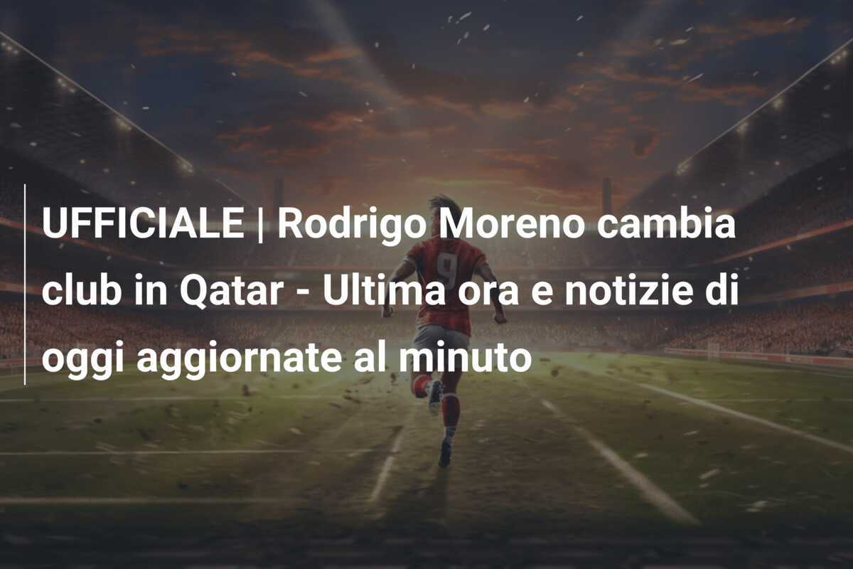 UFFICIALE | Rodrigo Moreno cambia club in Qatar - Ultima ora e notizie di oggi aggiornate al minuto