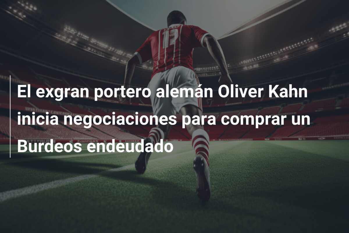 El exgran portero alemán Oliver Kahn inicia negociaciones para comprar un Burdeos endeudado