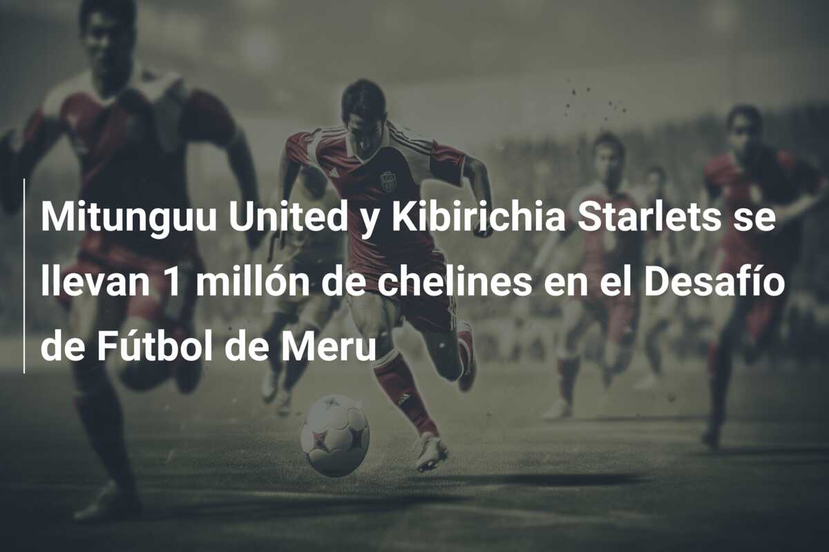 Mitunguu United y Kibirichia Starlets se llevan 1 millón de chelines en el Desafío de Fútbol de Meru